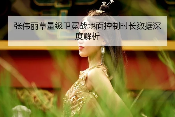 张伟丽草量级卫冕战地面控制时长数据深度解析