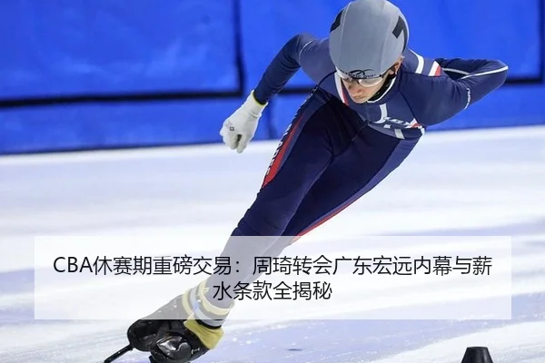 CBA休赛期重磅交易：周琦转会广东宏远内幕与薪水条款全揭秘