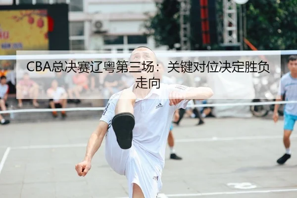 CBA总决赛辽粤第三场：关键对位决定胜负走向