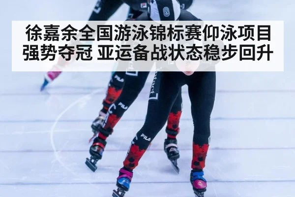 徐嘉余全国游泳锦标赛仰泳项目强势夺冠 亚运备战状态稳步回升